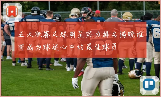 五大联赛足球明星实力排名揭晓谁将成为球迷心中的最佳球员