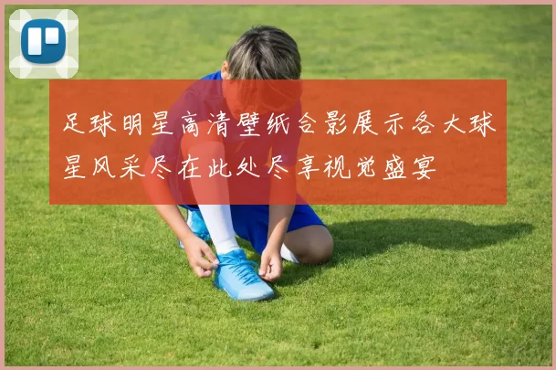 足球明星高清壁纸合影展示各大球星风采尽在此处尽享视觉盛宴