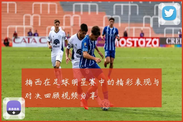 梅西在足球明星赛中的精彩表现与对决回顾视频分享