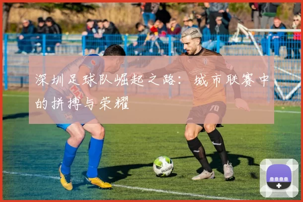 深圳足球队崛起之路：城市联赛中的拼搏与荣耀