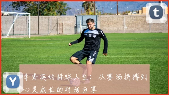 李秀英的排球人生：从赛场拼搏到心灵成长的对话分享