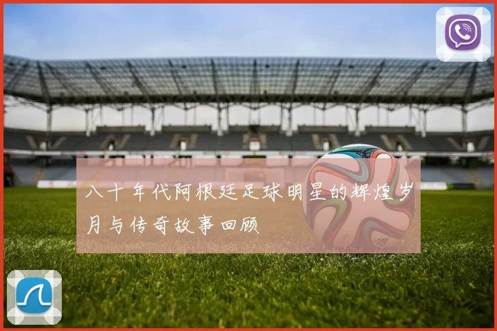八十年代阿根廷足球明星的辉煌岁月与传奇故事回顾