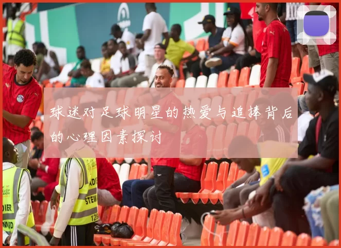 球迷对足球明星的热爱与追捧背后的心理因素探讨