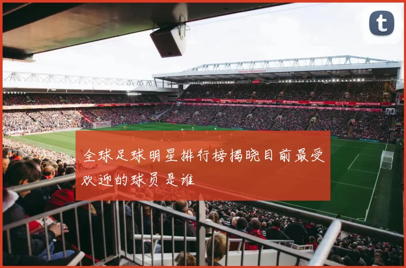 全球足球明星排行榜揭晓目前最受欢迎的球员是谁