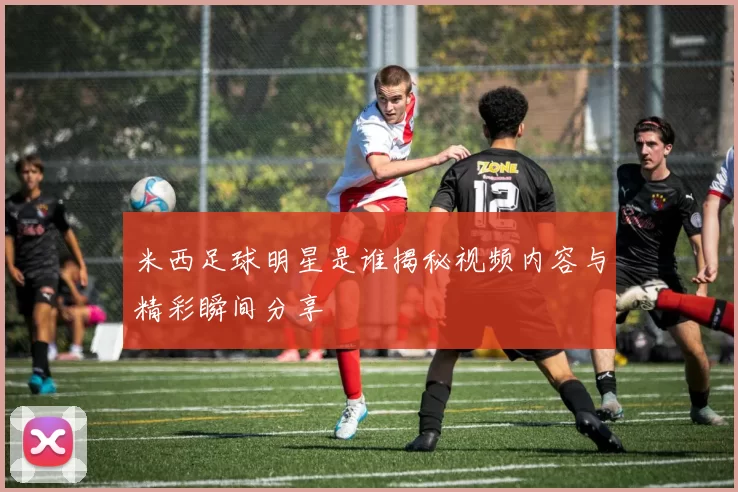 米西足球明星是谁揭秘视频内容与精彩瞬间分享