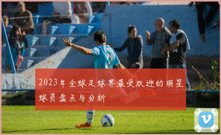 2023年全球足球界最受欢迎的明星球员盘点与分析
