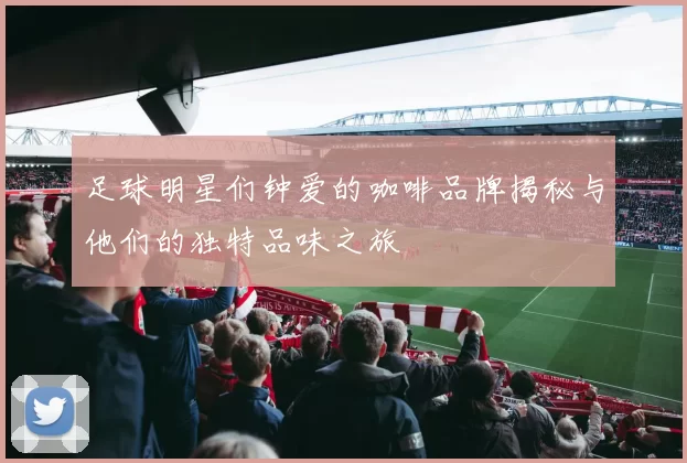 足球明星们钟爱的咖啡品牌揭秘与他们的独特品味之旅