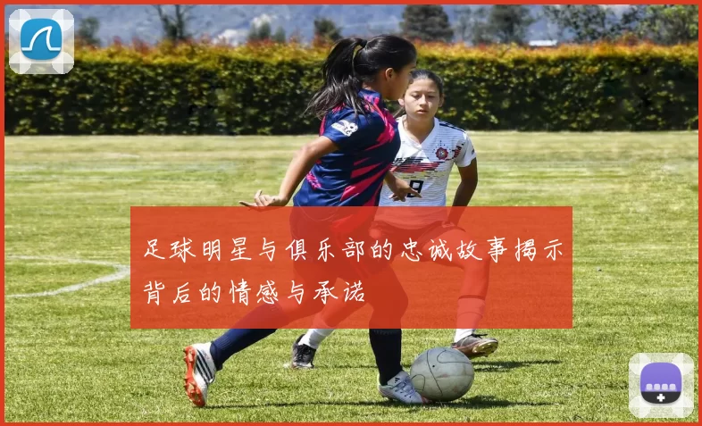 足球明星与俱乐部的忠诚故事揭示背后的情感与承诺