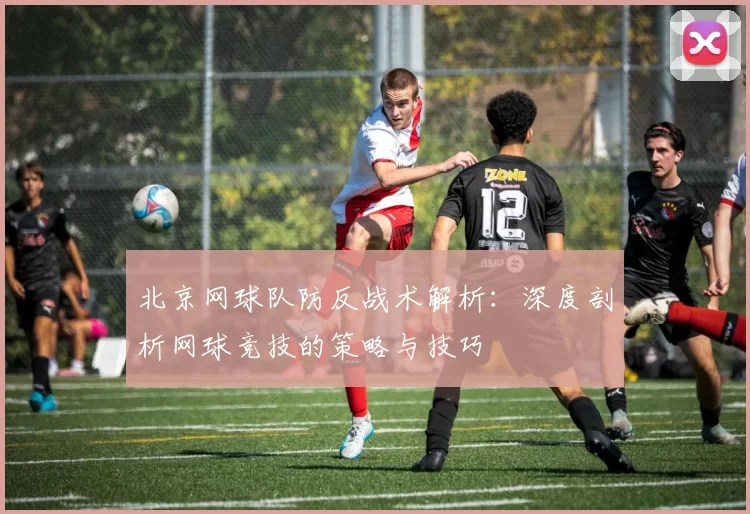 北京网球队防反战术解析：深度剖析网球竞技的策略与技巧