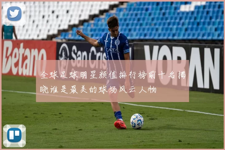 全球足球明星颜值排行榜前十名揭晓谁是最美的球场风云人物