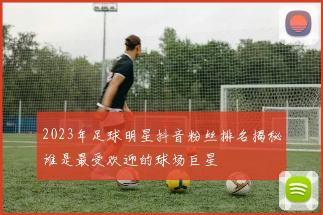 2023年足球明星抖音粉丝排名揭秘谁是最受欢迎的球场巨星