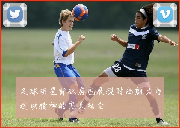 足球明星背双肩包展现时尚魅力与运动精神的完美结合