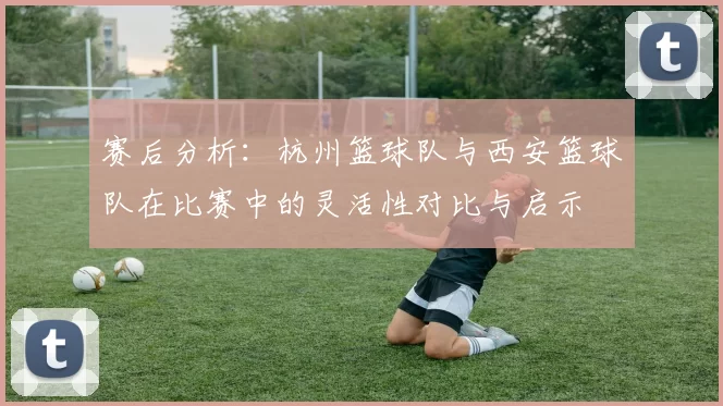 赛后分析：杭州篮球队与西安篮球队在比赛中的灵活性对比与启示