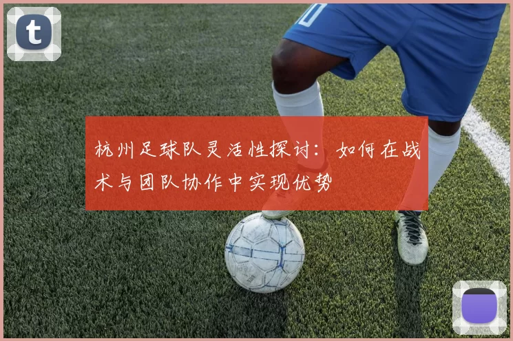 杭州足球队灵活性探讨：如何在战术与团队协作中实现优势