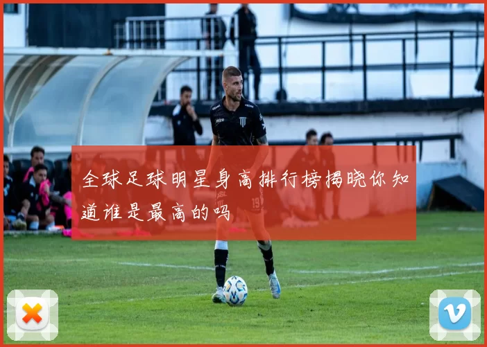 全球足球明星身高排行榜揭晓你知道谁是最高的吗