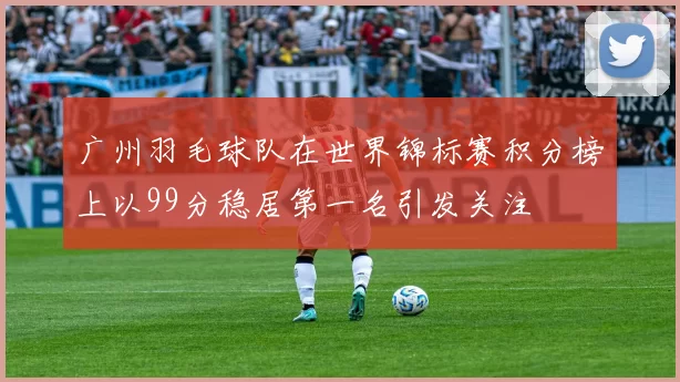 广州羽毛球队在世界锦标赛积分榜上以99分稳居第一名引发关注