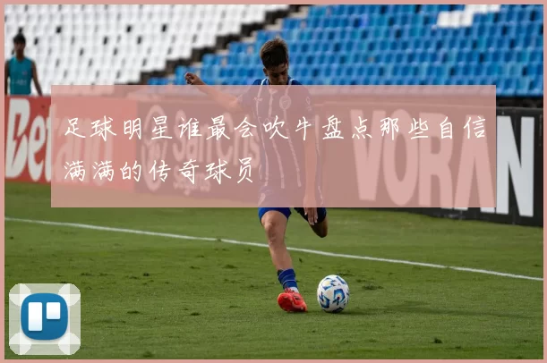 足球明星谁最会吹牛盘点那些自信满满的传奇球员