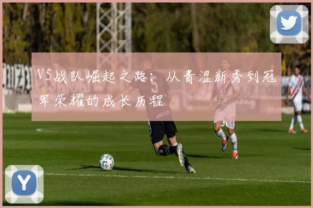 V5战队崛起之路：从青涩新秀到冠军荣耀的成长历程