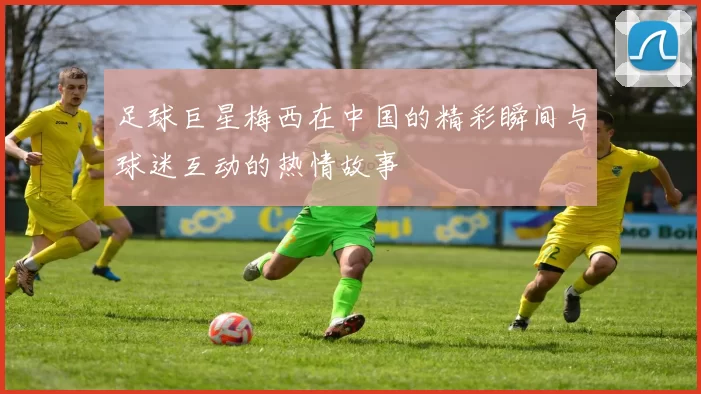 足球巨星梅西在中国的精彩瞬间与球迷互动的热情故事