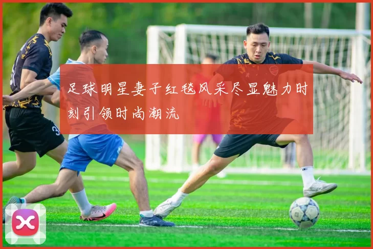 足球明星妻子红毯风采尽显魅力时刻引领时尚潮流