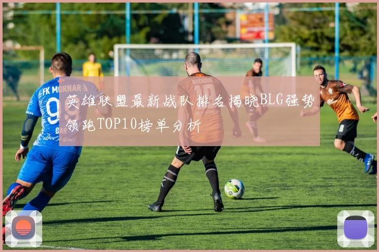 英雄联盟最新战队排名揭晓BLG强势领跑TOP10榜单分析