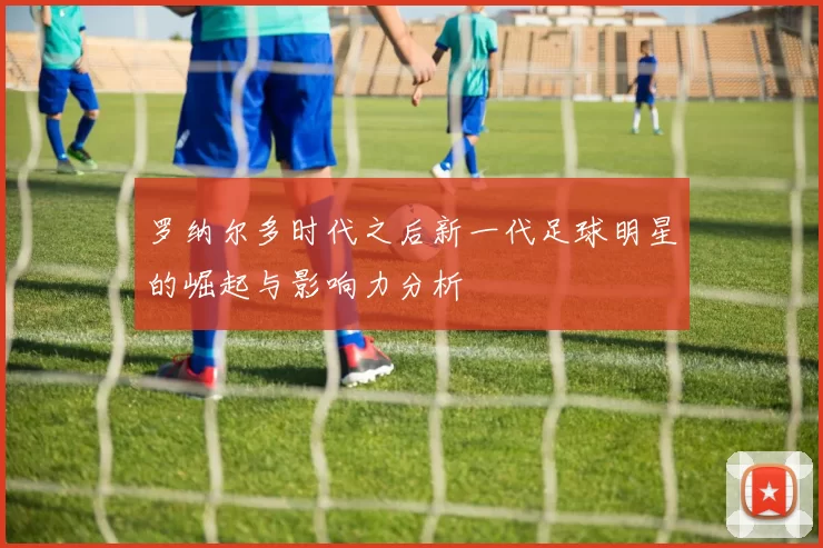 罗纳尔多时代之后新一代足球明星的崛起与影响力分析