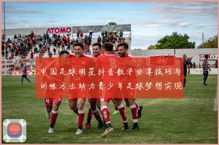 中国足球明星抖音教学分享技巧与训练方法助力青少年足球梦想实现