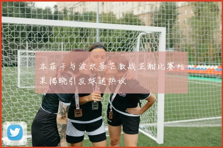本菲卡与波尔蒂芒激战正酣比赛结果揭晓引发球迷热议