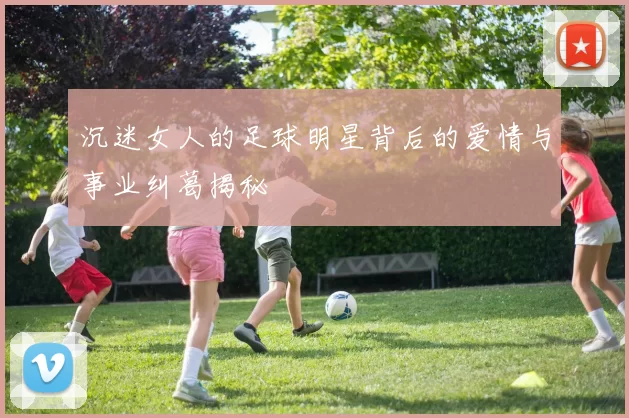沉迷女人的足球明星背后的爱情与事业纠葛揭秘