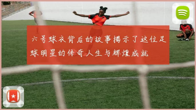 六号球衣背后的故事揭示了这位足球明星的传奇人生与辉煌成就