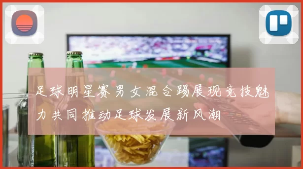 足球明星赛男女混合踢展现竞技魅力共同推动足球发展新风潮
