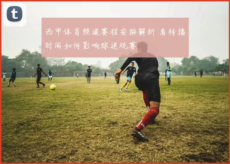西甲体育频道赛程安排解析 看转播时间如何影响球迷观赛