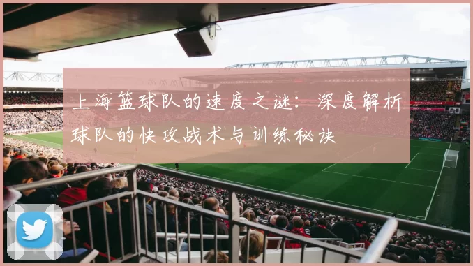 上海篮球队的速度之谜：深度解析球队的快攻战术与训练秘诀