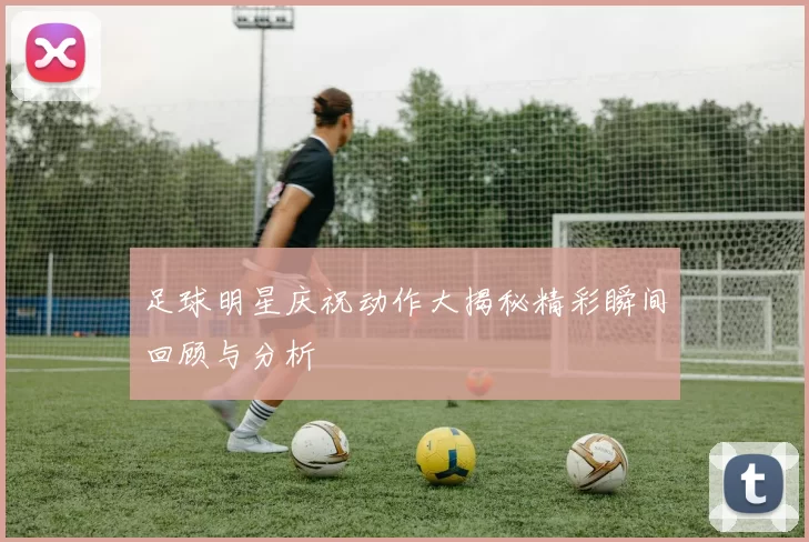 足球明星庆祝动作大揭秘精彩瞬间回顾与分析