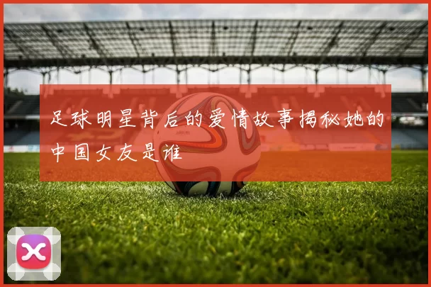 足球明星背后的爱情故事揭秘她的中国女友是谁