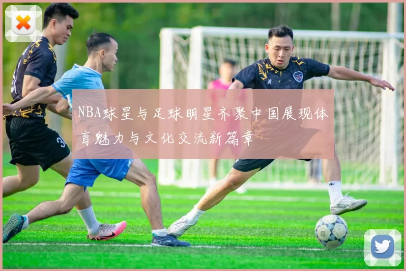 NBA球星与足球明星齐聚中国展现体育魅力与文化交流新篇章