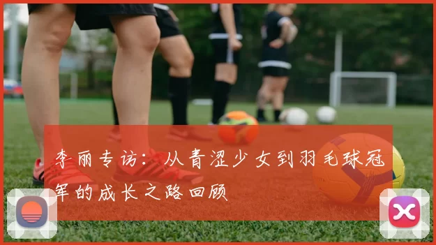 李丽专访：从青涩少女到羽毛球冠军的成长之路回顾