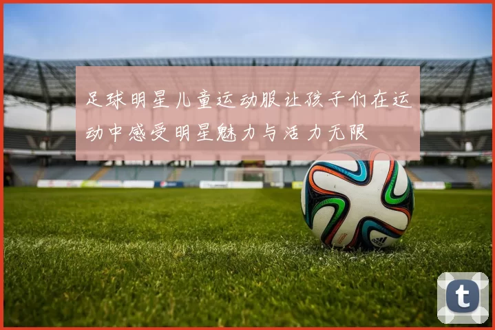 足球明星儿童运动服让孩子们在运动中感受明星魅力与活力无限