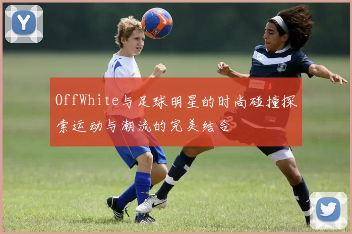 OffWhite与足球明星的时尚碰撞探索运动与潮流的完美结合