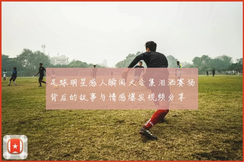 足球明星感人瞬间大合集泪洒赛场背后的故事与情感爆发视频分享