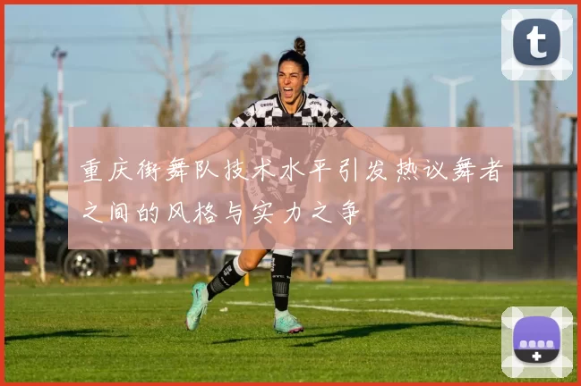 重庆街舞队技术水平引发热议舞者之间的风格与实力之争