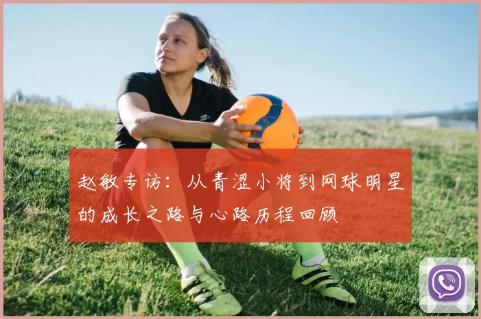 赵敏专访：从青涩小将到网球明星的成长之路与心路历程回顾