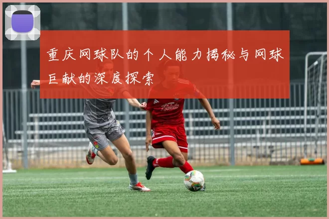 重庆网球队的个人能力揭秘与网球巨献的深度探索
