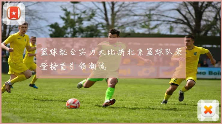 篮球配合实力大比拼北京篮球队荣登榜首引领潮流