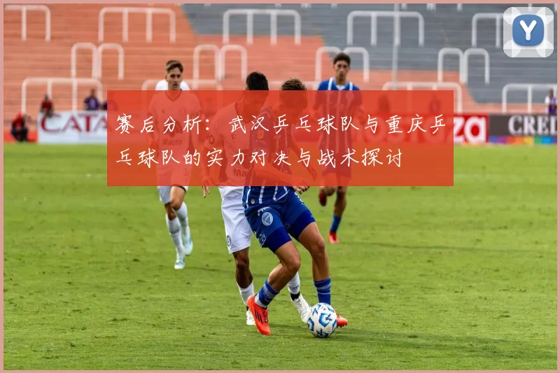 赛后分析：武汉乒乓球队与重庆乒乓球队的实力对决与战术探讨