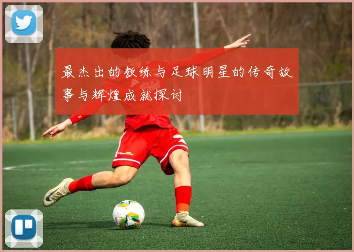 最杰出的教练与足球明星的传奇故事与辉煌成就探讨