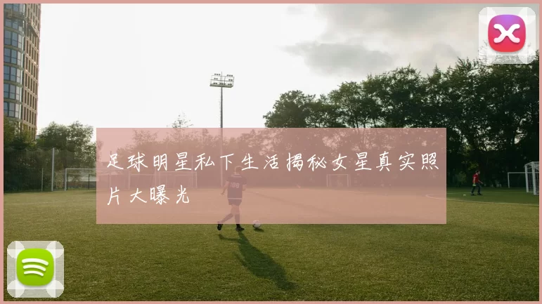 足球明星私下生活揭秘女星真实照片大曝光