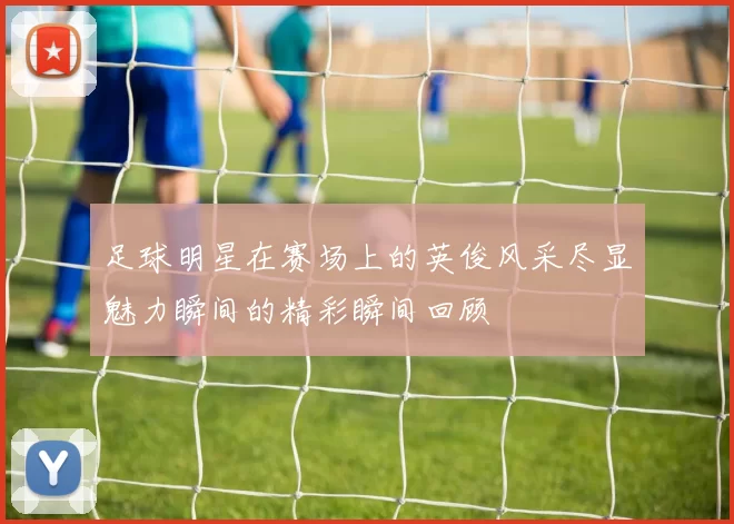 足球明星在赛场上的英俊风采尽显魅力瞬间的精彩瞬间回顾