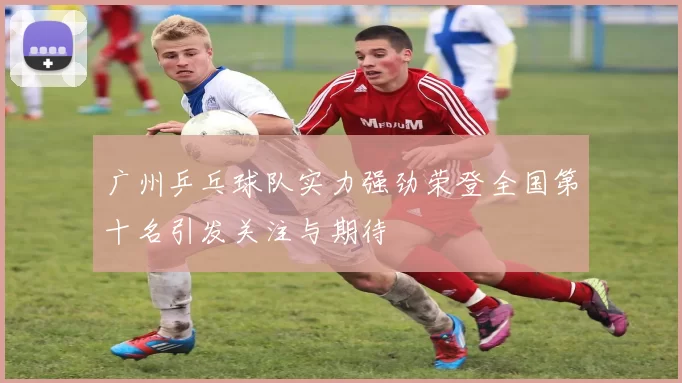 广州乒乓球队实力强劲荣登全国第十名引发关注与期待