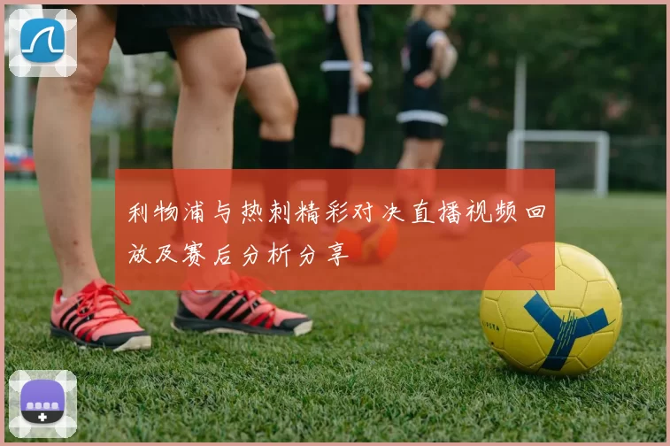 利物浦与热刺精彩对决直播视频回放及赛后分析分享